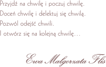 Przyjdź na chwilę i poczuj chwilę. Doceń chwilę i delektuj się chwilą. Pozwól odejść chwili. I otwórz się na kolejną chwilę... Ewa Małgorzata Flis